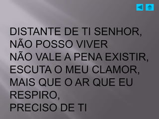 DISTANTE DE TI SENHOR,
NÃO POSSO VIVER
NÃO VALE A PENA EXISTIR,
ESCUTA O MEU CLAMOR,
MAIS QUE O AR QUE EU
RESPIRO,
PRECISO DE TI
 