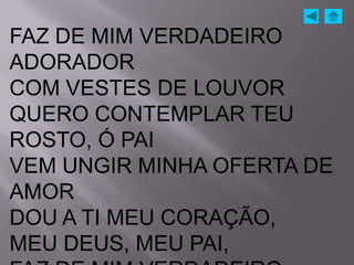 FAZ DE MIM VERDADEIRO
ADORADOR
COM VESTES DE LOUVOR
QUERO CONTEMPLAR TEU
ROSTO, Ó PAI
VEM UNGIR MINHA OFERTA DE
AMOR
DOU A TI MEU CORAÇÃO,
MEU DEUS, MEU PAI,
 
