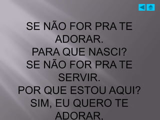SE NÃO FOR PRA TE
       ADORAR.
  PARA QUE NASCI?
 SE NÃO FOR PRA TE
       SERVIR.
POR QUE ESTOU AQUI?
  SIM, EU QUERO TE
       ADORAR,
 