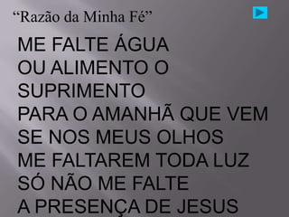 “Razão da Minha Fé”
ME FALTE ÁGUA
OU ALIMENTO O
SUPRIMENTO
PARA O AMANHÃ QUE VEM
SE NOS MEUS OLHOS
ME FALTAREM TODA LUZ
SÓ NÃO ME FALTE
A PRESENÇA DE JESUS
 