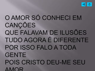 O AMOR SÓ CONHECI EM
CANÇÕES
QUE FALAVAM DE ILUSÕES
TUDO AGORA É DIFERENTE
POR ISSO FALO A TODA
GENTE
POIS CRISTO DEU-ME SEU
 
