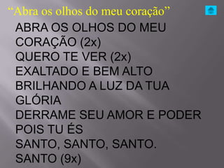 “Abra os olhos do meu coração”
 ABRA OS OLHOS DO MEU
 CORAÇÃO (2x)
 QUERO TE VER (2x)
 EXALTADO E BEM ALTO
 BRILHANDO A LUZ DA TUA
 GLÓRIA
 DERRAME SEU AMOR E PODER
 POIS TU ÉS
 SANTO, SANTO, SANTO.
 SANTO (9x)
 