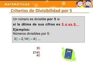 Criterios de Divisibilidad por 5 
Un número es divisible por 5 si 
si la última de sus cifras es 5 o es 0. 
Ejemplos: 
Números divisibles por 5: 
35 – 2,145 – 40 ... 
35 
2145 
40 
 