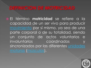    El término motricidad se refiere a la
    capacidad de un ser vivo para producir
    movimiento por sí mismo, ya sea de una
    parte corporal o de su totalidad, siendo
    un conjunto de actos voluntarios e
    involuntarios       coordinados         y
    sincronizados por las diferentes unidades
    motoras (músculos).
 