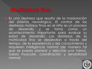    Es una destreza que resulta de la maduración
    del sistema neurológico. El control de las
    destrezas motoras finas en el niño es un proceso
    de    desarrollo   y   se   toma      como    un
    acontecimiento importante para evaluar su
    edad de desarrollo. Las destrezas de la
    motricidad fina se desarrollan a través del
    tiempo, de la experiencia y del conocimiento y
    requieren inteligencia normal (de manera tal
    que se pueda planear y ejecutar una tarea),
    fuerza muscular, coordinación y sensibilidad
    normal.
 