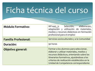 Módulo Formativo: MF1443_3: Selección, elaboración,
adaptación y utilización de materiales,
medios y recursos didácticos en formación
profesional para el empleo
Familia Profesional: Servicios socioculturales y a la Comunidad
Duración: 90 horas
Objetivo general: Formar a los alumnos para seleccionar,
elaborar y utilizar materiales, medios y
recursos didácticos, orientando sobre los
itinerarios formativos, ajustándose a los
criterios de realización establecidos en la
Unidad de Competencia correspondiente
Ficha técnica del curso