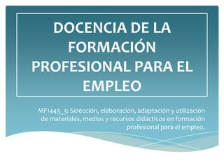 DOCENCIA DE LA
FORMACIÓN
PROFESIONAL PARA EL
EMPLEO
MF1443_3: Selección, elaboración, adaptación y utilización
de materiales, medios y recursos didácticos en formación
profesional para el empleo.
 