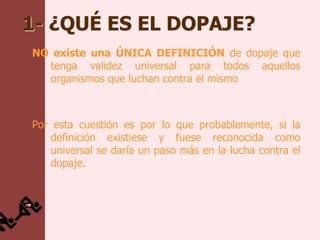 1- ¿QUÉ ES EL DOPAJE?
NO existe una ÚNICA DEFINICIÓN de dopaje que
  tenga validez universal para todos aquellos
  organismos que luchan contra el mismo



Por esta cuestión es por lo que probablemente, si la
    definición existiese y fuese reconocida como
    universal se daría un paso más en la lucha contra el
    dopaje.
 
