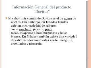 Información General del producto
                 “Doritos”
   El sabor más común de Doritos es el de queso de
      nachos. Sin embargo, en Estados Unidos
      existen otra variedad de sabores
      como ranchero, picante, pizza,
      tacos, jalapeños o hamburguesas y bolsa
      blanca. En México también existe una variedad
      de sabores tales como salsa verde, incógnita,
      enchilados y pizzerola
 