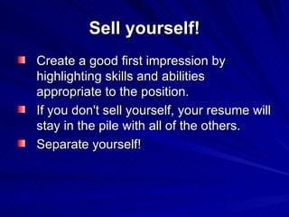 Sell yourself! Create a good first impression by highlighting skills and abilities appropriate to the position.  If you don't sell yourself, your resume will stay in the pile with all of the others.  Separate yourself!  