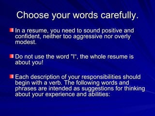Choose your words carefully. In a resume, you need to sound positive and confident, neither too aggressive nor overly modest.  Do not use the word "I“, the whole resume is about you! Each description of your responsibilities should  begin with a verb. The following words and phrases are intended as suggestions for thinking about your experience and abilities:  