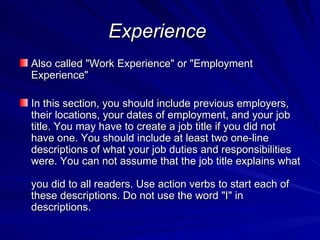 Experience   Also called "Work Experience" or "Employment Experience" In this section, you should include previous employers, their locations, your dates of employment, and your job title. You may have to create a job title if you did not have one. You should include at least two one-line descriptions of what your job duties and responsibilities were. You can not assume that the job title explains what  you did to all readers. Use action verbs to start each of these descriptions. Do not use the word "I" in descriptions.  