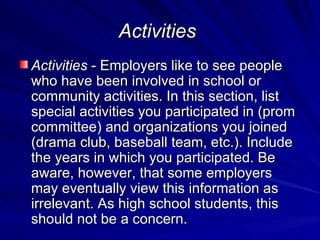 Activities   Activities  - Employers like to see people who have been involved in school or community activities. In this section, list special activities you participated in (prom committee) and organizations you joined  (drama club, baseball team, etc.). Include the years in which you participated. Be aware, however, that some employers may eventually view this information as irrelevant. As high school students, this  should not be a concern.  