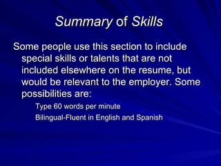 Summary  of  Skills   Some people use this section to include special skills or talents that are not included elsewhere on the resume, but would be relevant to the employer. Some possibilities are:  Type 60 words per minute  Bilingual-Fluent in English and Spanish 