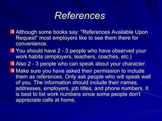 References   Although some books say: "References Available Upon Request" most employers like to see them there for convenience.  You should have 2 - 3 people who have observed your work habits (employers, teachers, coaches, etc.)  Also 2 - 3 people who can speak about your character.  Make sure you have asked their permission to include them as references. Only ask people who will speak well of you. The information should include their names, addresses, employers, job titles, and phone numbers. It is best to list work numbers since some people don't appreciate calls at home.  
