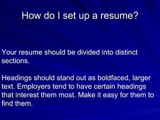 How do I set up a resume? Your resume should be divided into distinct sections.  Headings should stand out as boldfaced, larger text. Employers tend to have certain headings that interest them most. Make it easy for them to find them.  