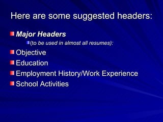 Here are some suggested headers:  Major Headers   (to  be used in almost all resumes):  Objective Education Employment History/Work Experience School Activities 