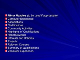 Minor Headers  (to be used if appropriate):  Computer Experience Associations Certifications Community Activities Highlights of Qualifications Honors/Awards Interests and Hobbies Projects Relevant Courses Summary of Qualifications Volunteer Experience.  