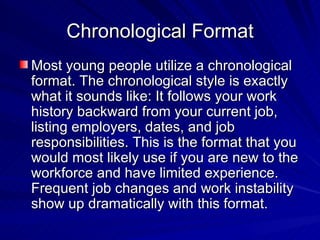 Chronological Format Most young people utilize a chronological format. The chronological style is exactly what it sounds like: It follows your work history backward from your current job, listing employers, dates, and job responsibilities. This is the format that you  would most likely use if you are new to the workforce and have limited experience. Frequent job changes and work instability show up dramatically with this format.  