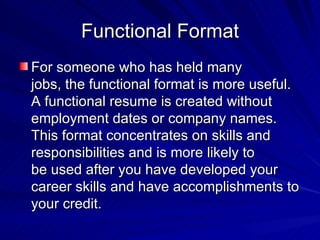 Functional Format For someone who has held many  jobs, the functional format is more useful. A functional resume is created without employment dates or company names. This format concentrates on skills and responsibilities and is more likely to  be used after you have developed your career skills and have accomplishments to your credit. 