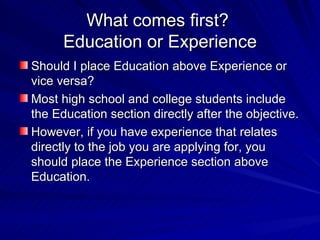 What comes first?  Education or Experience Should I place Education above Experience or vice versa?  Most high school and college students include the Education section directly after the objective.  However, if you have experience that relates directly to the job you are applying for, you should place the Experience section above  Education.  