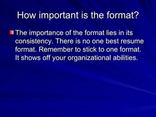 How important is the format? The importance of the format lies in its consistency. There is no one best resume format. Remember to stick to one format. It shows off your organizational abilities.  