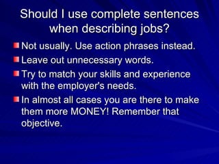 Should I use complete sentences when describing jobs? Not usually. Use action phrases instead.  Leave out unnecessary words.  Try to match your skills and experience with the employer's needs.  In almost all cases you are there to make them more MONEY! Remember that objective. 