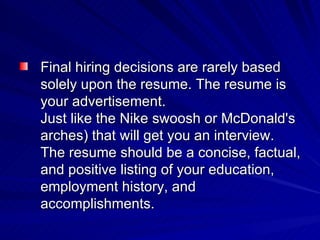 Final hiring decisions are rarely based solely upon the resume. The resume is your advertisement. Just like the Nike swoosh or McDonald's arches) that will get you an interview. The resume should be a concise, factual, and positive listing of your education, employment history, and accomplishments.  