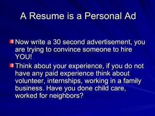 A Resume is a Personal Ad Now write a 30 second advertisement, you are trying to convince someone to hire YOU! Think about your experience, if you do not have any paid experience think about volunteer, internships, working in a family business. Have you done child care, worked for neighbors? 