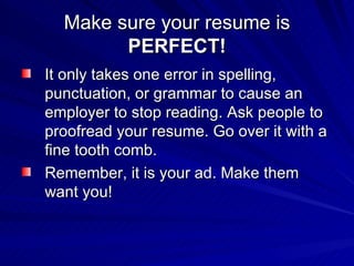 Make sure your resume is  PERFECT! It only takes one error in spelling, punctuation, or grammar to cause an employer to stop reading. Ask people to proofread your resume. Go over it with a fine tooth comb.  Remember, it is your ad. Make them want you! 