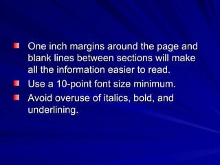 One inch margins around the page and blank lines between sections will make all the information easier to read.  Use a 10-point font size minimum. Avoid overuse of italics, bold, and  underlining.  