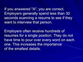 If you answered "A", you are correct.  Employers generally spend less than 30 seconds scanning a resume to see if they want to interview that person. Employers often receive hundreds of resumes for a single position. They do not have time to pour over every word on each one. This increases the importance  of the smallest details.  
