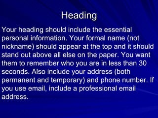 Heading Your heading should include the essential personal information. Your formal name (not  nickname) should appear at the top and it should stand out above all else on the paper. You want  them to remember who you are in less than 30 seconds. Also include your address (both permanent and temporary) and phone number. If you use email, include a professional email address.  