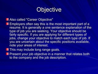Objective Also called "Career Objective" Employers often say this is the most important part of a resume. It is generally a one sentence explanation of the type of job you are seeking. Your objective should be fairly specific. If you are applying for different types of jobs, change your objective to match each type of job. If you are uncertain about the specific positions available, note your areas of interest.  This may include long range goals.  Present your job objective in a manner that relates both to the company and the job description.  