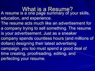What is a Resume? A resume is a one page summary of your skills, education, and experience.  The resume acts much like an advertisement for a company trying to sell something. The resume is your advertisement. Just as a sneaker company spends countless hours (and millions of dollars) designing their latest advertising campaign, you too must spend a good deal of time creating, proofreading, editing, and perfecting your resume.   