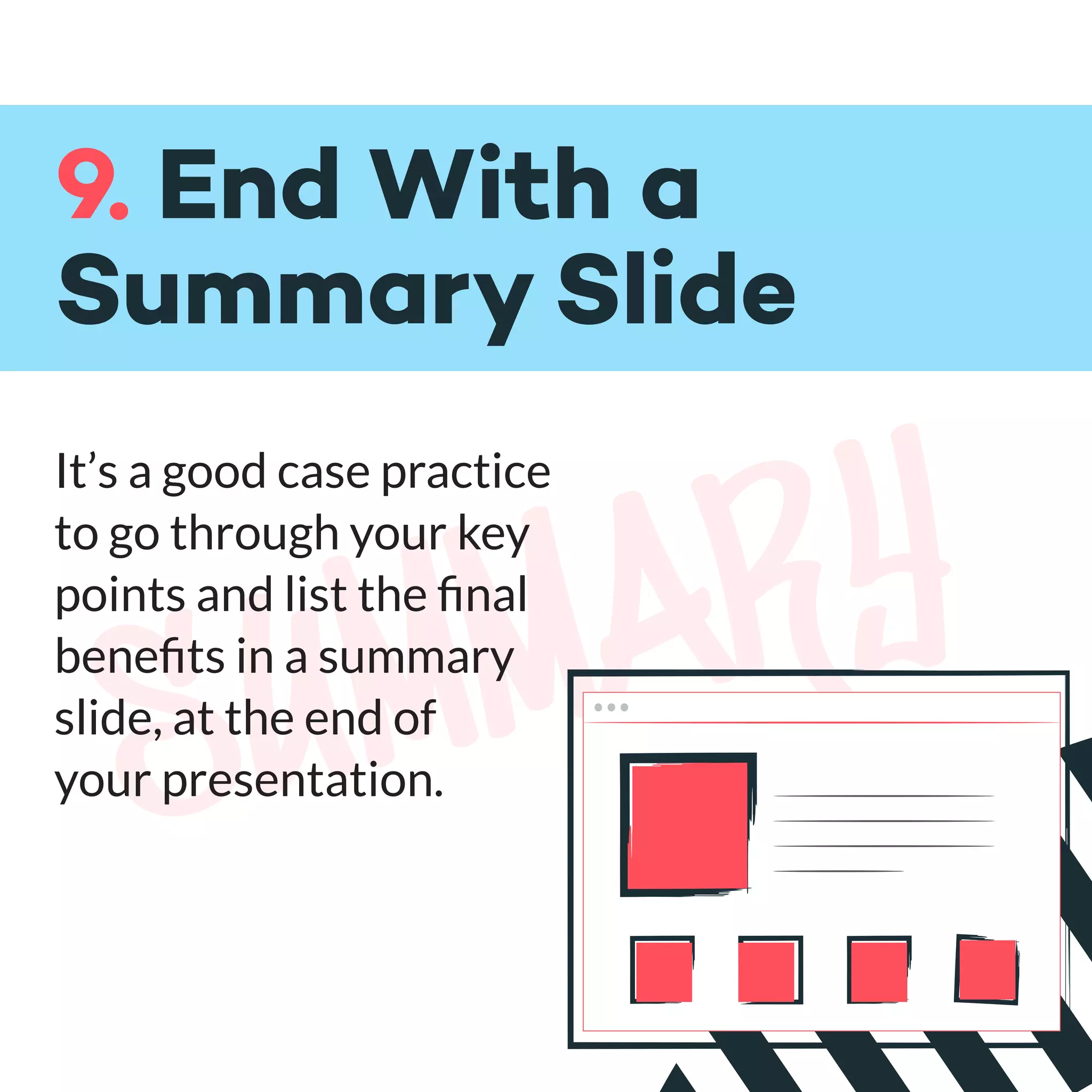 summary
9. End With a
Summary Slide
It’s a good case practice
to go through your key
points and list the ﬁnal
beneﬁts in a summary
slide, at the end of
your presentation.
 