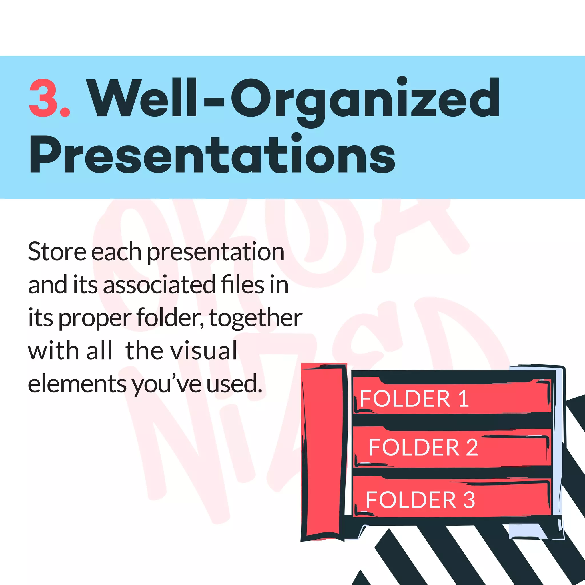 orga
nized
3. Well-Organized
Presentations
Storeeachpresentation
anditsassociatedﬁlesin
itsproperfolder,together
with all the visual
elementsyou’veused.
FOLDER 1
FOLDER 2
FOLDER 3
 