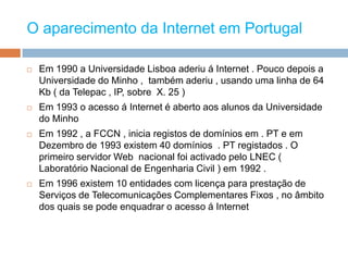O aparecimento da Internet em Portugal Em 1990 a Universidade Lisboa aderiu á Internet . Pouco depois a Universidade do Minho ,  também aderiu , usando uma linha de 64 Kb ( da Telepac , IP, sobre  X. 25 ) Em 1993 o acesso á Internet é aberto aos alunos da Universidade do Minho  Em 1992 , a FCCN , inicia registos de domínios em . PT e em Dezembro de 1993 existem 40 domínios  . PT registados . O primeiro servidor Web  nacional foi activado pelo LNEC ( Laboratório Nacional de Engenharia Civil ) em 1992 .Em 1996 existem 10 entidades com licença para prestação de Serviços de Telecomunicações Complementares Fixos , no âmbito dos quais se pode enquadrar o acesso á Internet 