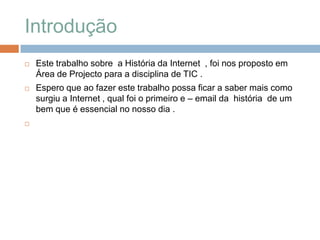 Introdução Este trabalho sobre  a História da Internet  , foi nos proposto em Área de Projecto para a disciplina de TIC . Espero que ao fazer este trabalho possa ficar a saber mais como surgiu a Internet , qual foi o primeiro e – email da  história  de um bem que é essencial no nosso dia .