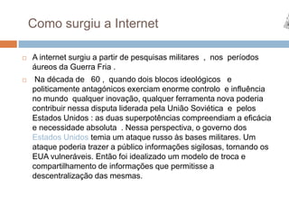 Como surgiu a Internet A internet surgiu a partir de pesquisas militares  ,  nos  períodos  áureos da Guerra Fria .  Na década de   60 ,  quando dois blocos ideológicos   e politicamente antagónicos exerciam enorme controlo  e influência no mundo  qualquer inovação, qualquer ferramenta nova poderia contribuir nessa disputa liderada pela União Soviética  e  pelos Estados Unidos : as duas superpotências compreendiam a eficácia e necessidade absoluta  . Nessa perspectiva, o governo dos   Estados Unidos temia um ataque russo às bases militares. Um ataque poderia trazer a público informações sigilosas, tornando os EUA vulneráveis. Então foi idealizado um modelo de troca e compartilhamento de informações que permitisse a descentralização das mesmas. 