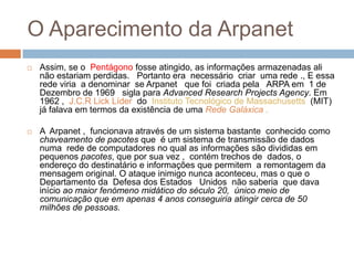 O Aparecimento da ArpanetAssim, se o  Pentágono fosse atingido, as informações armazenadas ali não estariam perdidas.   Portanto era  necessário  criar  uma rede ., E essa rede viria  a denominar  se Arpanet   que foi  criada pela   ARPA em  1 de Dezembro de 1969   sigla para Advanced Research Projects Agency. Em 1962 ,  J.C.R Lick Líder  do  Instituto Tecnológico de Massachusetts  (MIT) já falava em termos da existência de uma Rede Galáxica . A  Arpanet ,  funcionava através de um sistema bastante  conhecido como chaveamento de pacotes que  é um sistema de transmissão de dados  numa  rede de computadores no qual as informações são divididas em pequenos pacotes, que por sua vez ,  contém trechos de  dados, o endereço do destinatário e informações que permitem  a remontagem da mensagem original. O ataque inimigo nunca aconteceu, mas o que o Departamento da  Defesa dos Estados   Unidos  não saberia  que dava início ao maior fenómeno midático do século 20,  único meio de comunicação que em apenas 4 anos conseguiria atingir cerca de 50 milhões de pessoas.