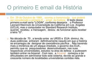 O primeiro E email da História Em  29 de Outubro de 1969 ,  ocorreu a transmissão   que poderá  ser considerado o primeiro E .- email  da história. O texto desse primeiro e-mail seria "LOGIN", conforme desejaria ,  o Professor Leonard Kleinrock da Universidade da Califórnia em Los  Angeles (UCLA), mas o computador no Standard Research Instituto,   quando  recebeu  a mensagem,  deixou  de funcionar após receber a letra "O".Na década de  70 , a tensão entre  as URSS e  EUA  diminui. As duas potências  entraram  definitivamente naquilo em que a história se encarregou de  designar de coexistência pacífica .. Não havendo mais a iminência de um ataque imediato, o governo dos EUA ,  permitiu que os  pesquisadores  desenvolvessem, nas suas respectivas universidades, estudos na área de defesa  e pudessem também entrar na Arpanet . Com isso,  a Arpanet   começou a ter dificuldades em administrar todo este sistema, devido ao grande e crescente número de localidades universitárias contidas nela.