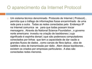 O aparecimento da Internet ProtocolUm sistema técnico denominado  Protocolo de Internet ( Protocol) , permitia que o tráfego de informações fosse encaminhado  de uma rede para a outra . Todas as redes conectadas pelo  Endereço IP na Internet comunica  se   para que todas possam trocar  mensagens . Através da National Science Foundation , o governo norte americano  investiu na criação de backbones ( cujo significado é espinha dorsal ) que são poderosos computadores conectados por linhas  que tem a capacidade de dar vazão a grandes fluxos de dados , como canais de fibra óptica , elos de satélite e elos de transmissão por rádio . Alem desse backbones , existem os criados por empresas particulares . A elas são conectadas redes menores.