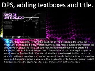 I then added my masthead. I created this masthead on Photoshop, I got the font of the
internet and downloaded it to my Photoshop, I then added made a purple overlay and set the
layer to overlay to give the text a two tone look. I used the star brush tool to create the
purple cross over ‘is’. I then added textboxes , the textboxes all the same length to give the
overall look a professional feel. I then started to add my interview text. I added the text by
copy and pasting my interview from a word document. I made the first letter of the interview
bigger and changed the colour to purple, as I have noticed in my background research that all
the magazines have the beginning letter larger and usually in a different colour.
 