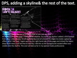 I have now added the rest of the interview as you can see here:
At the bottom of the page I have added a skyline. To create my skyline I added a thick purple
line, I then used the blur brush tool and blurred all around the edges to create a glowing
effect. After I did that, I again went to the right hand side of the page and clicked the layers
drop down menu and set that to overlay, I did this so the background cracked effect was
visible over the skyline. The over all look so far in my opinion looks professional.
 