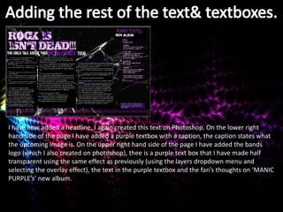 I have now added a headline, I again created this text on Photoshop. On the lower right
hand side of the page I have added a purple textbox with a caption, the caption states what
the upcoming image is. On the upper right hand side of the page I have added the bands
logo (which I also created on photoshop), thee is a purple text box that I have made half
transparent using the same effect as previously (using the layers dropdown menu and
selecting the overlay effect), the text in the purple textbox and the fan’s thoughts on ‘MANIC
PURPLE’s’ new album.
 