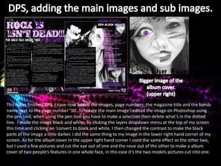 This is the finished DPS. I have now added the images, page numbers, the magazine title and the bands
name next to the page number ’10’. To create the main image I edited the image on Photoshop using
the pen tool, when using the pen tool you have to make a selection then delete what’s in the dotted
line. I made the image black and white, by clicking the layers dropdown menu at the top of my screen
this time and clicking on ‘convert to black and white, I then changed the contrast to make the black
parts of the image a little darker. I did the same thing to my image in the lower right hand corner of my
screen. As for the album cover in the upper right hand corner I used the same effect as the other two,
but I used a few pictures and cut the eye out of one and the nose out of the other to make a album
cover of two people’s features in one whole face, in this case it’s the two models pictures cut into one.
 