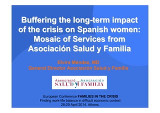 Buffering the longBuffering the long--term impactterm impact
of the crisis on Spanish women:of the crisis on Spanish women:
Mosaic of Services fromMosaic of Services from
AsociaciAsociacióónn SaludSalud yy FamiliaFamilia
European Conference FAMILIES IN THE CRISIS
Finding work-life balance in difficult economic context
28-29 April 2014. Athens.
Elvira Méndez, MD
General Director Asociación Salud y Familia
 