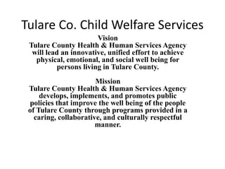 Tulare Co. Child Welfare Services
Vision
Tulare County Health & Human Services Agency
will lead an innovative, unified effort to achieve
physical, emotional, and social well being for
persons living in Tulare County.
Mission
Tulare County Health & Human Services Agency
develops, implements, and promotes public
policies that improve the well being of the people
of Tulare County through programs provided in a
caring, collaborative, and culturally respectful
manner.
 