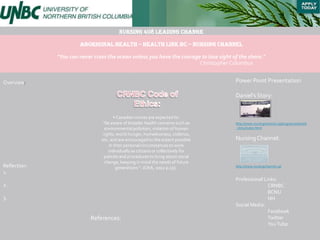 Nursing 408 Leading Change

                       Aboriginal Health – Health link BC – Nursing Channel

              "You can never cross the ocean unless you have the courage to lose sight of the shore."
                                                                        Christopher Columbus


Overview:                                                                               Power Point Presentation

                                                                                        Daniel’s Story:


                                       • Canadian nurses are expected to:
                                “be aware of broader health concerns such as            http://www.nursingchannel.ca/programs/daniels
                                 environmental pollution, violation of human            _story/index.html
                                rights, world hunger, homelessness, violence,
                                etc. and are encouraged to the extent possible          Nursing Channel:
                                    in their personal circumstances to work
                                   individually as citizens or collectively for
                                 policies and procedures to bring about social
                                 change, keeping in mind the needs of future
Reflection:                             generations “. (CNA, 2002 p.15).                http://www.nursingchannel.ca/
1.
                                                                                        Professional Links:
2.                                                                                                     CRNBC
                                                                                                       BCNU
3.                                                                                                     NH
                                                                                        Social Media:
                                                                                                       Facebook
                            References:                                                                Twitter
                                                                                                       You Tube
 